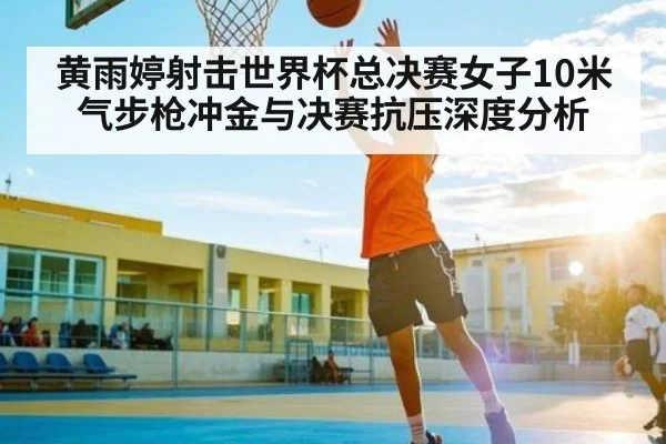 黄雨婷射击世界杯总决赛女子10米气步枪冲金与决赛抗压深度分析 - kaiyun