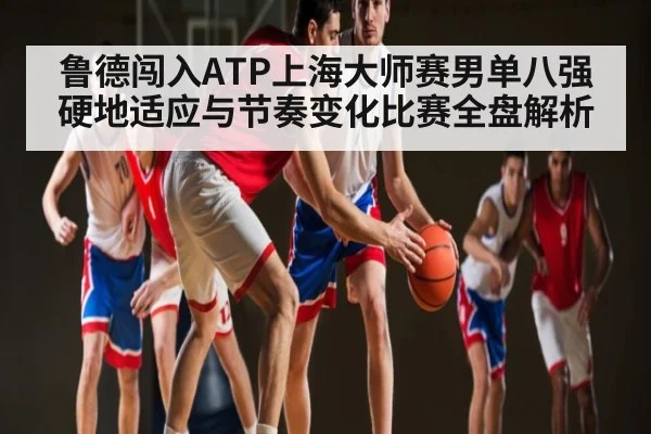 鲁德闯入ATP上海大师赛男单八强 硬地适应与节奏变化比赛全盘解析（kaiyun）