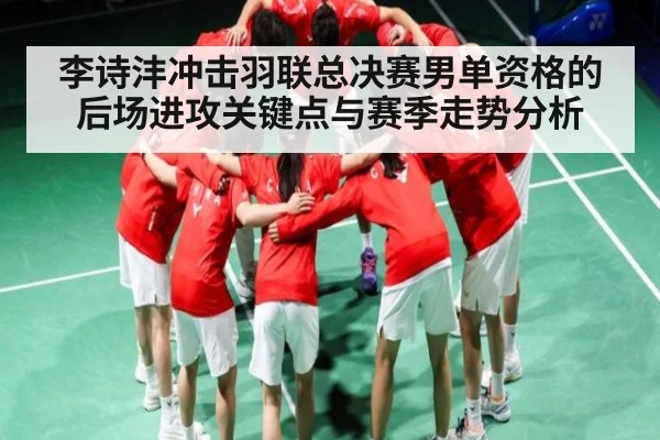 李诗沣冲击羽联总决赛男单资格的后场进攻关键点与赛季走势分析